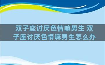 双子座讨厌色情嘛男生 双子座讨厌色情嘛男生怎么办